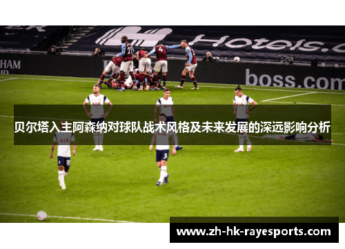 贝尔塔入主阿森纳对球队战术风格及未来发展的深远影响分析 贝尔塔入主阿森纳对球队战术风格及未来发展的深远影响分析
