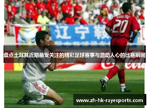 盘点土耳其近期最受关注的精彩足球赛事与激动人心的比赛瞬间 盘点土耳其近期最受关注的精彩足球赛事与激动人心的比赛瞬间