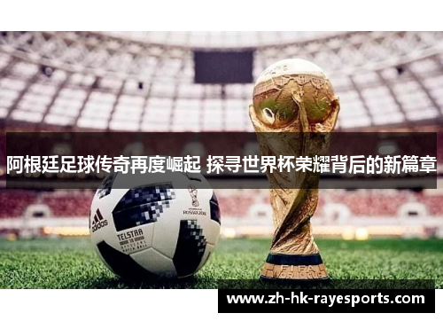 阿根廷足球传奇再度崛起 探寻世界杯荣耀背后的新篇章