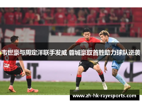 韦世豪与周定洋联手发威 蓉城豪取首胜助力球队逆袭 韦世豪与周定洋联手发威 蓉城豪取首胜助力球队逆袭