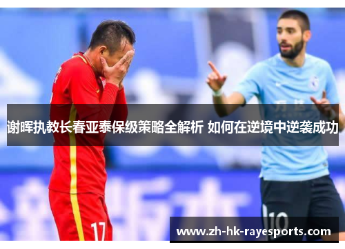 谢晖执教长春亚泰保级策略全解析 如何在逆境中逆袭成功 谢晖执教长春亚泰保级策略全解析 如何在逆境中逆袭成功