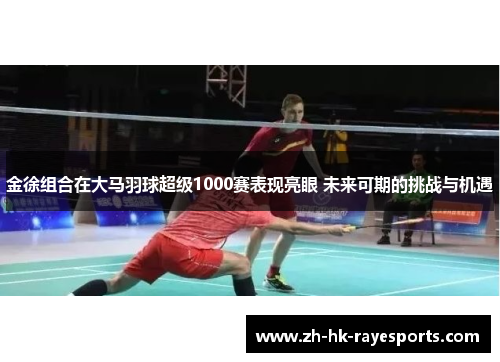 金徐组合在大马羽球超级1000赛表现亮眼 未来可期的挑战与机遇