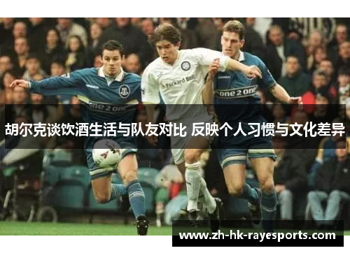 胡尔克谈饮酒生活与队友对比 反映个人习惯与文化差异