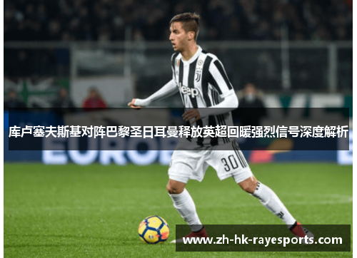 库卢塞夫斯基对阵巴黎圣日耳曼释放英超回暖强烈信号深度解析